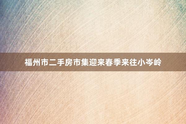 福州市二手房市集迎来春季来往小岑岭