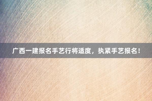 广西一建报名手艺行将适度，执紧手艺报名！