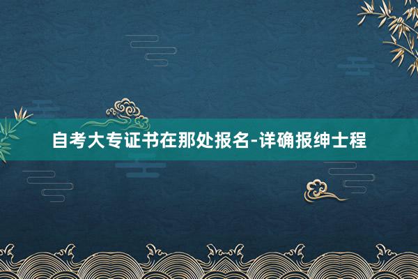 自考大专证书在那处报名-详确报绅士程