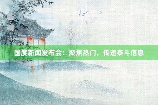 国度新闻发布会：聚焦热门，传递泰斗信息