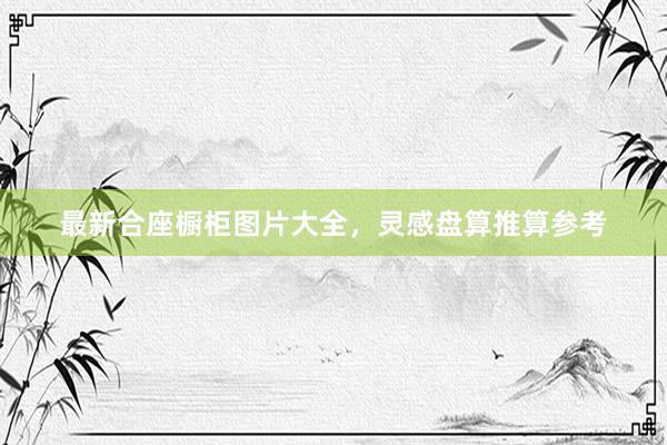 最新合座橱柜图片大全，灵感盘算推算参考