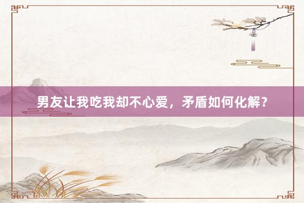 男友让我吃我却不心爱，矛盾如何化解？