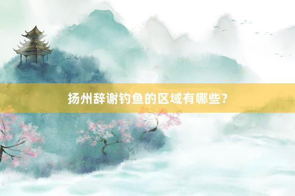 扬州辞谢钓鱼的区域有哪些？